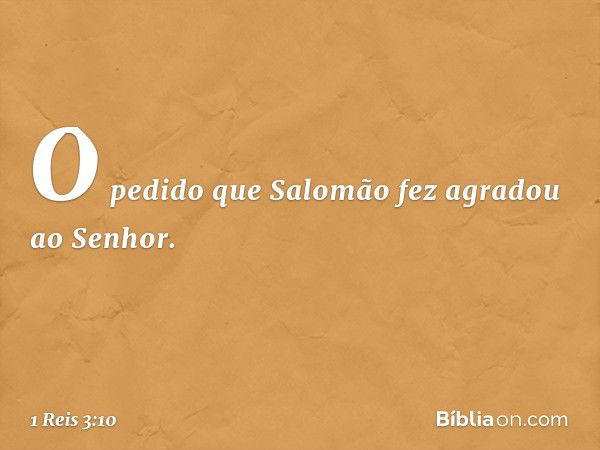 O pedido que Salomão fez agradou ao Senhor. -- 1 Reis 3:10