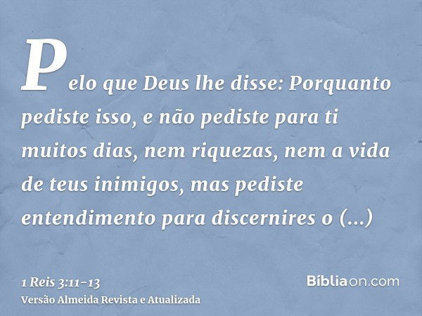 Pelo que Deus lhe disse: Porquanto pediste isso, e não pediste para ti muitos dias, nem riquezas, nem a vida de teus inimigos, mas pediste entendimento para dis