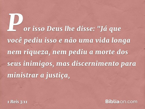 Por isso Deus lhe disse: "Já que você pediu isso e não uma vida longa nem riqueza, nem pediu a morte dos seus inimigos, mas discernimento para ministrar a justi