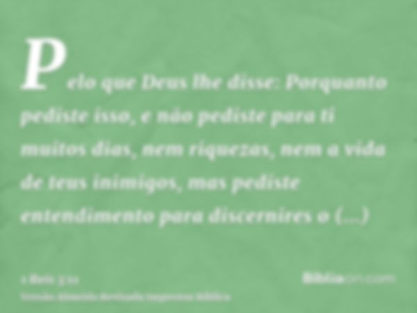 Pelo que Deus lhe disse: Porquanto pediste isso, e não pediste para ti muitos dias, nem riquezas, nem a vida de teus inimigos, mas pediste entendimento para dis