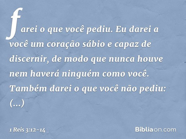 farei o que você pediu. Eu darei a você um coração sábio e capaz de discernir, de modo que nunca houve nem haverá ninguém como você. Também darei o que você não