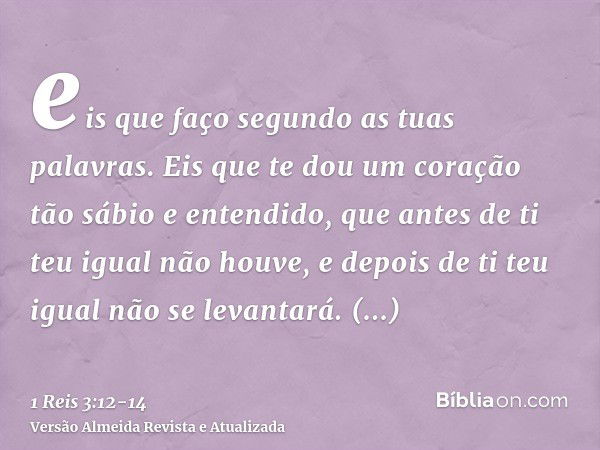 eis que faço segundo as tuas palavras. Eis que te dou um coração tão sábio e entendido, que antes de ti teu igual não houve, e depois de ti teu igual não se lev