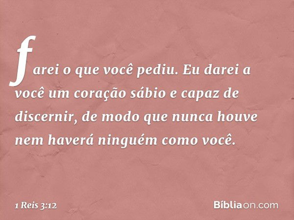 farei o que você pediu. Eu darei a você um coração sábio e capaz de discernir, de modo que nunca houve nem haverá ninguém como você. -- 1 Reis 3:12