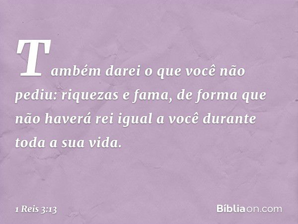 Também darei o que você não pediu: riquezas e fama, de forma que não haverá rei igual a você durante toda a sua vida. -- 1 Reis 3:13