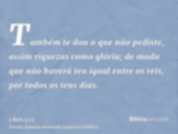 Também te dou o que não pediste, assim riquezas como glória; de modo que não haverá teu igual entre os reis, por todos os teus dias.