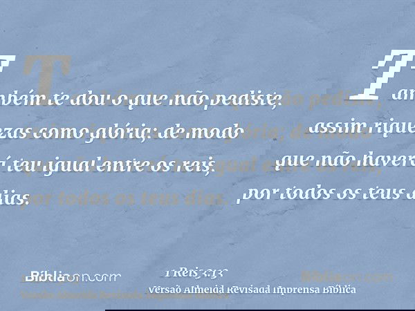 Também te dou o que não pediste, assim riquezas como glória; de modo que não haverá teu igual entre os reis, por todos os teus dias.
