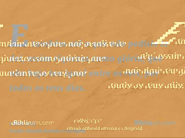 E também até o que não pediste te dei, assim riquezas como glória; que não haja teu igual entre os reis, por todos os teus dias.