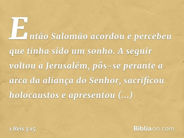 Então Salomão acordou e percebeu que tinha sido um sonho.
A seguir voltou a Jerusalém, pôs-se perante a arca da aliança do Senhor, sacrificou holocaustos e apre