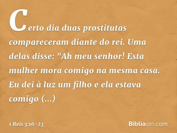 Certo dia duas prostitutas compareceram diante do rei. Uma delas disse: "Ah meu senhor! Esta mulher mora comigo na mesma casa. Eu dei à luz um filho e ela estav