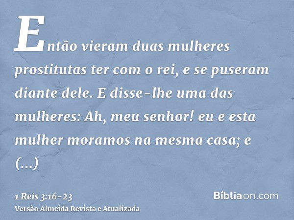 Então vieram duas mulheres prostitutas ter com o rei, e se puseram diante dele.E disse-lhe uma das mulheres: Ah, meu senhor! eu e esta mulher moramos na mesma c