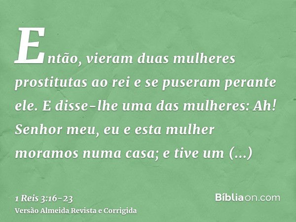 Então, vieram duas mulheres prostitutas ao rei e se puseram perante ele.E disse-lhe uma das mulheres: Ah! Senhor meu, eu e esta mulher moramos numa casa; e tive