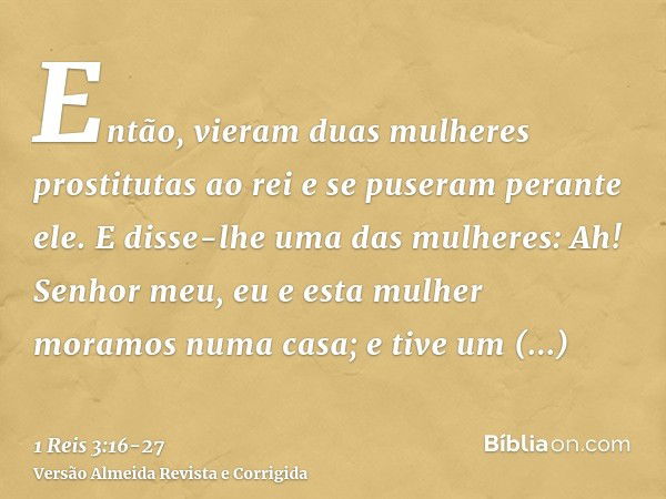 Então, vieram duas mulheres prostitutas ao rei e se puseram perante ele.E disse-lhe uma das mulheres: Ah! Senhor meu, eu e esta mulher moramos numa casa; e tive