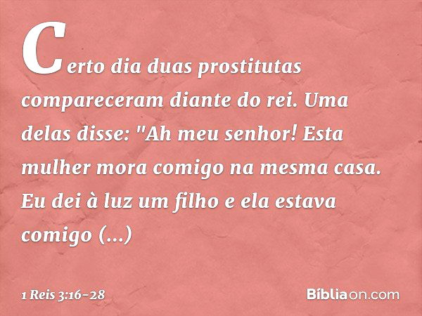 Certo dia duas prostitutas compareceram diante do rei. Uma delas disse: "Ah meu senhor! Esta mulher mora comigo na mesma casa. Eu dei à luz um filho e ela estav