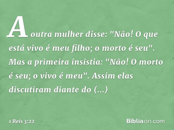 A outra mulher disse: "Não! O que está vivo é meu filho; o morto é seu".
Mas a primeira insistia: "Não! O morto é seu; o vivo é meu". Assim elas discutiram dian