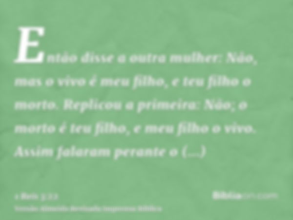 Então disse a outra mulher: Não, mas o vivo é meu filho, e teu filho o morto. Replicou a primeira: Não; o morto é teu filho, e meu filho o vivo. Assim falaram p