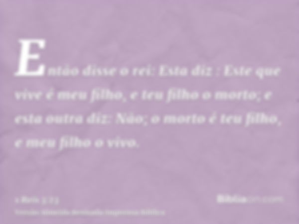 Então disse o rei: Esta diz : Este que vive é meu filho, e teu filho o morto; e esta outra diz: Não; o morto é teu filho, e meu filho o vivo.