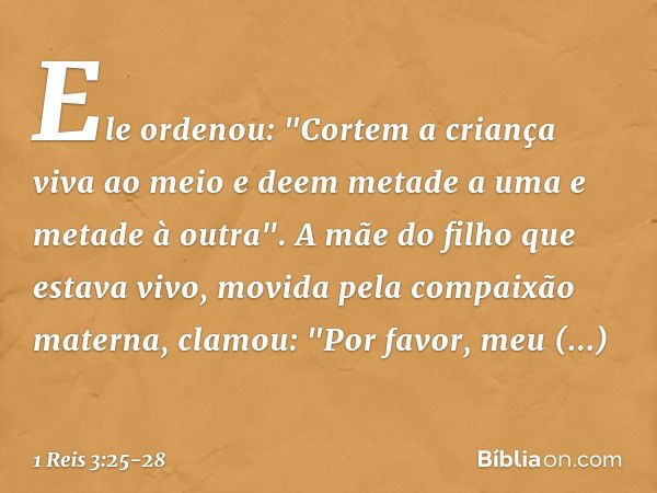 Ele ordenou: "Cortem a criança viva ao meio e deem metade a uma e metade à outra". A mãe do filho que estava vivo, movida pela compaixão materna, clamou: "Por f