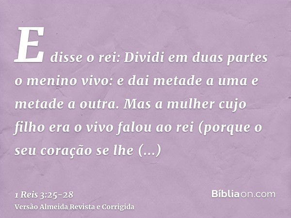 E disse o rei: Dividi em duas partes o menino vivo: e dai metade a uma e metade a outra.Mas a mulher cujo filho era o vivo falou ao rei (porque o seu coração se