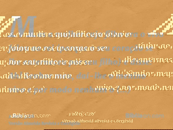 Mas a mulher cujo filho era o vivo falou ao rei (porque o seu coração se lhe enterneceu por seu filho) e disse: Ah! Senhor meu, dai-lhe o menino vivo e por modo
