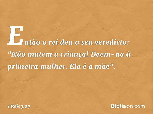 Então o rei deu o seu veredicto: "Não matem a criança! Deem-na à primeira mulher. Ela é a mãe". -- 1 Reis 3:27