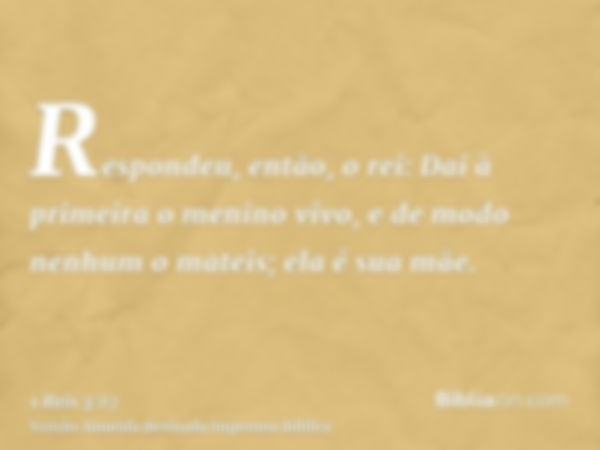 Respondeu, então, o rei: Dai à primeira o menino vivo, e de modo nenhum o mateis; ela é sua mãe.