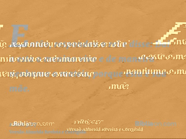 Então, respondeu o rei e disse: Dai a esta o menino vivo e de maneira nenhuma o mateis, porque esta é sua mãe.