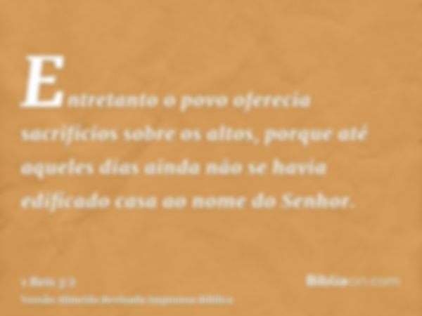 Entretanto o povo oferecia sacrifícios sobre os altos, porque até aqueles dias ainda não se havia edificado casa ao nome do Senhor.