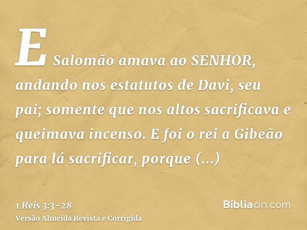 E Salomão amava ao SENHOR, andando nos estatutos de Davi, seu pai; somente que nos altos sacrificava e queimava incenso.E foi o rei a Gibeão para lá sacrificar,