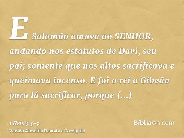 E Salomão amava ao SENHOR, andando nos estatutos de Davi, seu pai; somente que nos altos sacrificava e queimava incenso.E foi o rei a Gibeão para lá sacrificar,