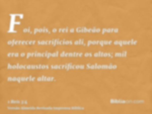 Foi, pois, o rei a Gibeão para oferecer sacrifícios ali, porque aquele era o principal dentre os altos; mil holocaustos sacrificou Salomão naquele altar.