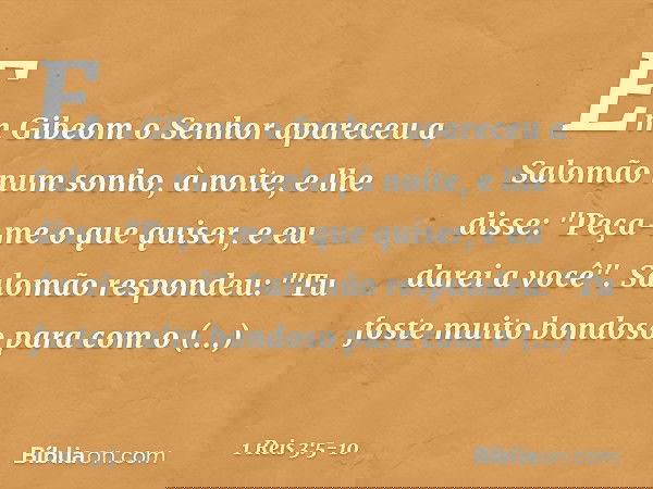 Em Gibeom o Senhor apareceu a Salomão num sonho, à noite, e lhe disse: "Peça-me o que quiser, e eu darei a você". Salomão respondeu: "Tu foste muito bondoso par