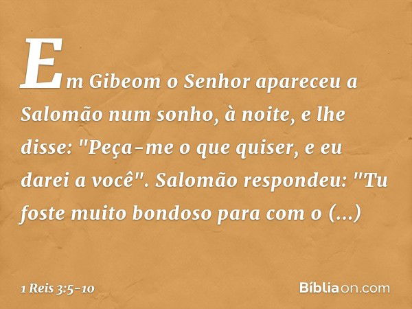 Em Gibeom o Senhor apareceu a Salomão num sonho, à noite, e lhe disse: "Peça-me o que quiser, e eu darei a você". Salomão respondeu: "Tu foste muito bondoso par