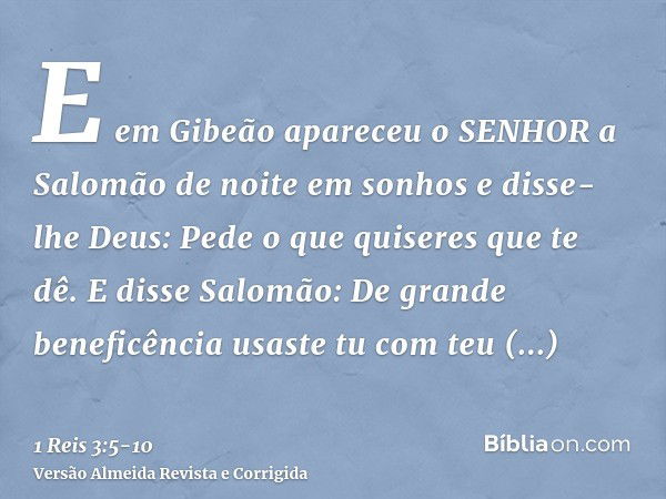 E em Gibeão apareceu o SENHOR a Salomão de noite em sonhos e disse-lhe Deus: Pede o que quiseres que te dê.E disse Salomão: De grande beneficência usaste tu com