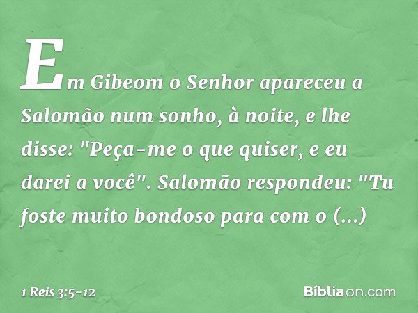 Em Gibeom o Senhor apareceu a Salomão num sonho, à noite, e lhe disse: "Peça-me o que quiser, e eu darei a você". Salomão respondeu: "Tu foste muito bondoso par