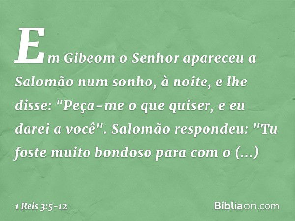 Em Gibeom o Senhor apareceu a Salomão num sonho, à noite, e lhe disse: "Peça-me o que quiser, e eu darei a você". Salomão respondeu: "Tu foste muito bondoso par