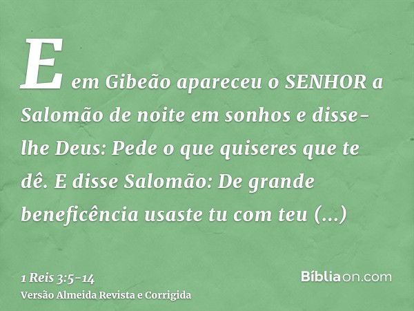 E em Gibeão apareceu o SENHOR a Salomão de noite em sonhos e disse-lhe Deus: Pede o que quiseres que te dê.E disse Salomão: De grande beneficência usaste tu com