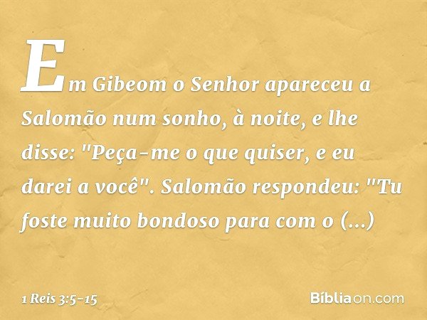 Em Gibeom o Senhor apareceu a Salomão num sonho, à noite, e lhe disse: "Peça-me o que quiser, e eu darei a você". Salomão respondeu: "Tu foste muito bondoso par