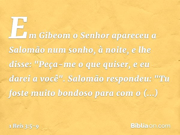 Em Gibeom o Senhor apareceu a Salomão num sonho, à noite, e lhe disse: "Peça-me o que quiser, e eu darei a você". Salomão respondeu: "Tu foste muito bondoso par