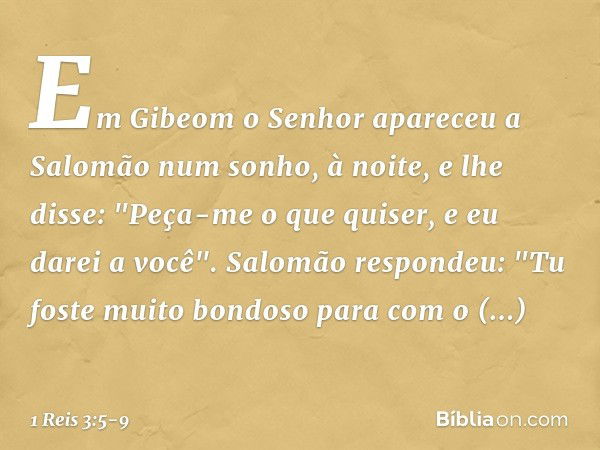 Em Gibeom o Senhor apareceu a Salomão num sonho, à noite, e lhe disse: "Peça-me o que quiser, e eu darei a você". Salomão respondeu: "Tu foste muito bondoso par