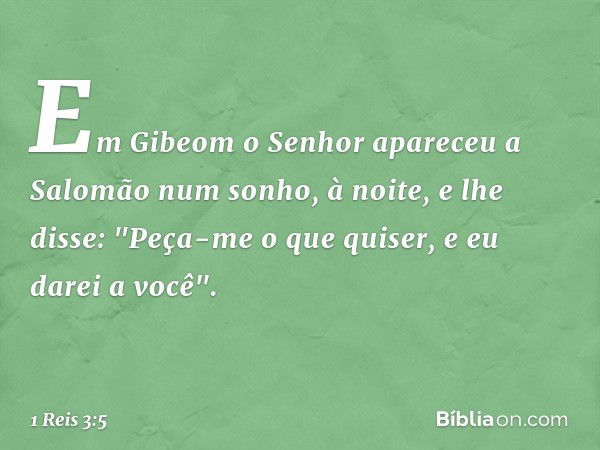 Em Gibeom o Senhor apareceu a Salomão num sonho, à noite, e lhe disse: "Peça-me o que quiser, e eu darei a você". -- 1 Reis 3:5