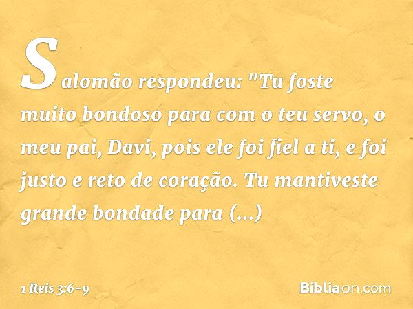 Salomão respondeu: "Tu foste muito bondoso para com o teu servo, o meu pai, Davi, pois ele foi fiel a ti, e foi justo e reto de coração. Tu mantiveste grande bo