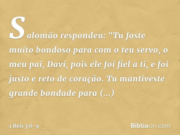 Salomão respondeu: "Tu foste muito bondoso para com o teu servo, o meu pai, Davi, pois ele foi fiel a ti, e foi justo e reto de coração. Tu mantiveste grande bo