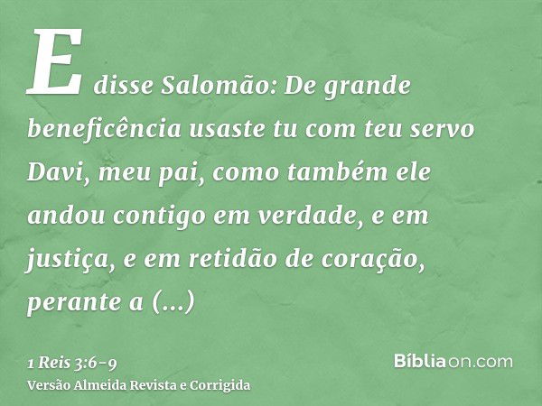 E disse Salomão: De grande beneficência usaste tu com teu servo Davi, meu pai, como também ele andou contigo em verdade, e em justiça, e em retidão de coração, 