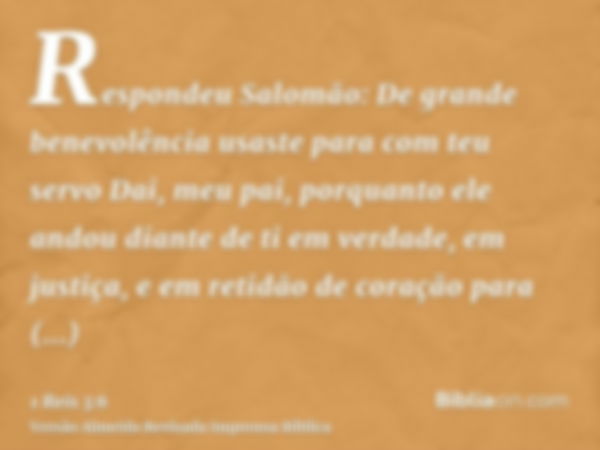 Respondeu Salomão: De grande benevolência usaste para com teu servo Dai, meu pai, porquanto ele andou diante de ti em verdade, em justiça, e em retidão de coraç