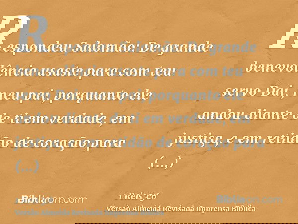 Respondeu Salomão: De grande benevolência usaste para com teu servo Dai, meu pai, porquanto ele andou diante de ti em verdade, em justiça, e em retidão de coraç