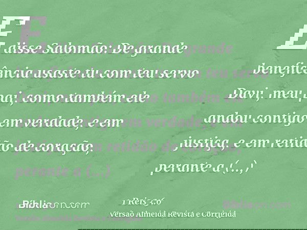 E disse Salomão: De grande beneficência usaste tu com teu servo Davi, meu pai, como também ele andou contigo em verdade, e em justiça, e em retidão de coração, 