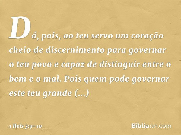 Dá, pois, ao teu servo um coração cheio de discernimento para governar o teu povo e capaz de distinguir entre o bem e o mal. Pois quem pode governar este teu gr