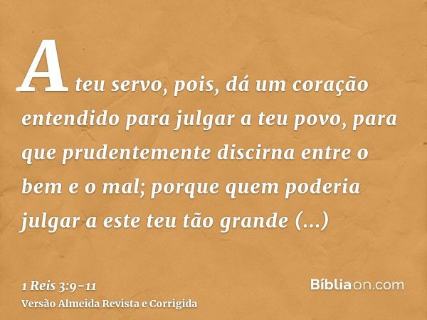 A teu servo, pois, dá um coração entendido para julgar a teu povo, para que prudentemente discirna entre o bem e o mal; porque quem poderia julgar a este teu tã