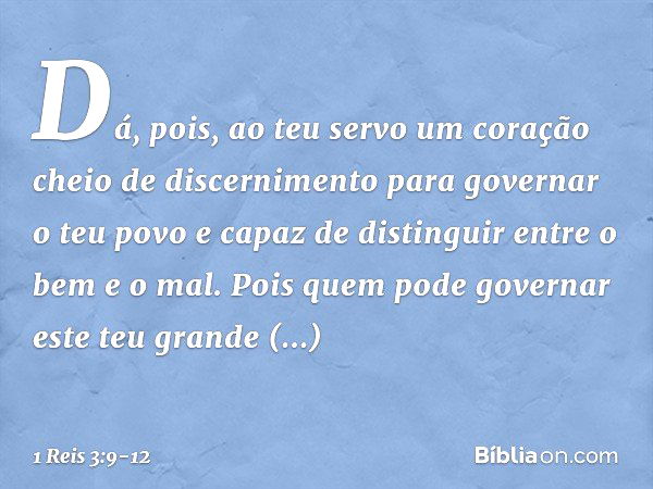 Dá, pois, ao teu servo um coração cheio de discernimento para governar o teu povo e capaz de distinguir entre o bem e o mal. Pois quem pode governar este teu gr