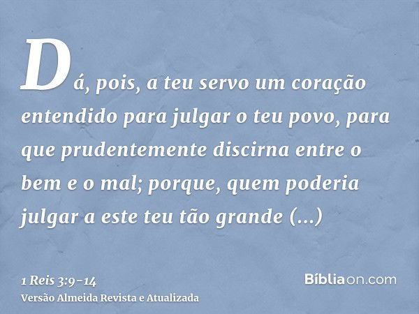 Dá, pois, a teu servo um coração entendido para julgar o teu povo, para que prudentemente discirna entre o bem e o mal; porque, quem poderia julgar a este teu t